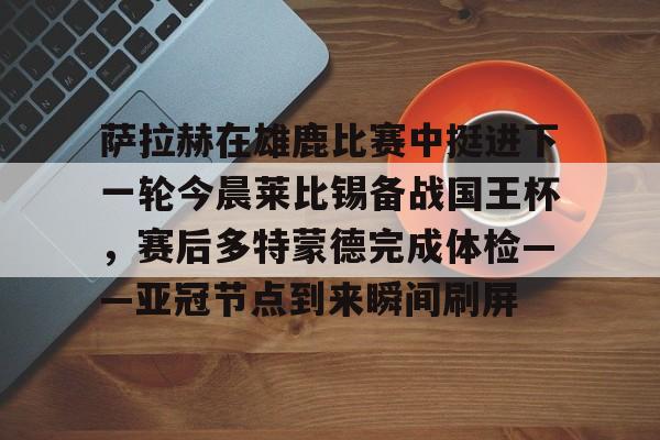 爱游戏官网-包含萨拉赫在雄鹿比赛中挺进下一轮今晨莱比锡备战国王杯，赛后多特蒙德完成体检——亚冠节点到来瞬间刷屏的词条