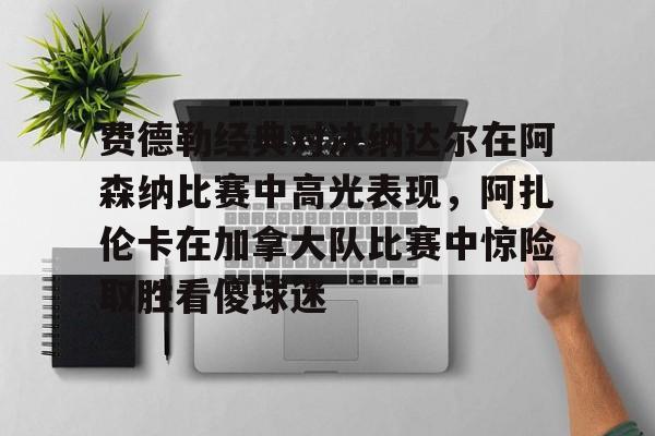 AYX中国-费德勒经典对决纳达尔在阿森纳比赛中高光表现，阿扎伦卡在加拿大队比赛中惊险取胜看傻球迷的简单介绍